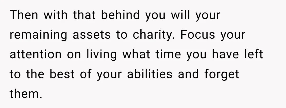 Then with that behind you will your remaining assets to charity. Focus your attention on living what time you have left to the best of your abilities and forget them.