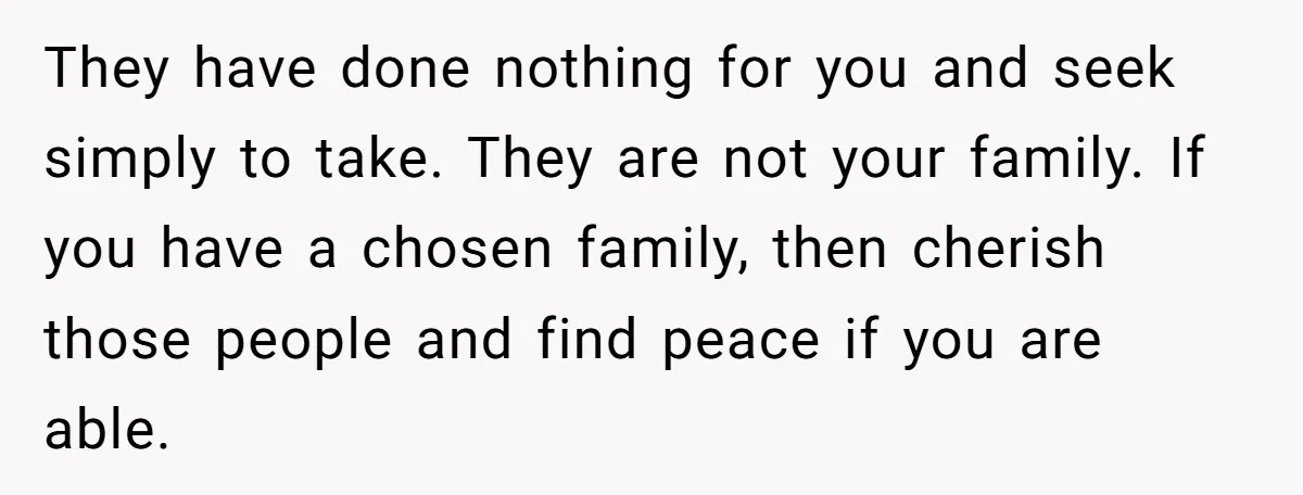They have done nothing for you and seek simply to take. They are not your family. If you have a chosen family, then cherish those people and find peace if...