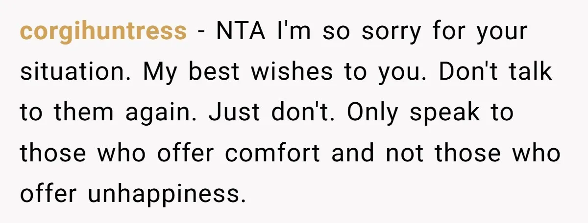 corgihuntress − NTA I'm so sorry for your situation. My best wishes to you. Don't talk to them again. Just don't. Only speak to those who offer comfort and not...