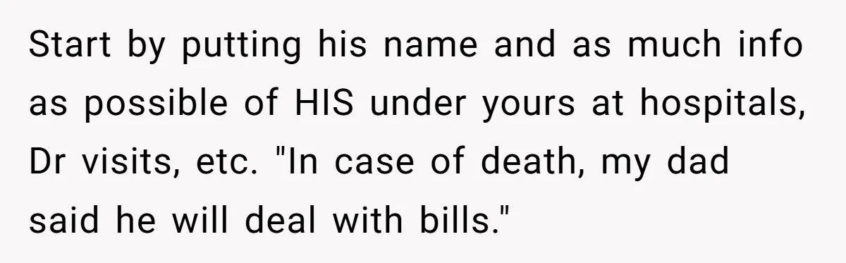 Start by putting his name and as much info as possible of HIS under yours at hospitals, Dr visits, etc. "In case of death, my dad said he will deal...
