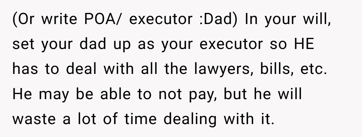 (Or write POA/ executor :Dad) In your will, set your dad up as your executor so HE has to deal with all the lawyers, bills, etc. He may be able...
