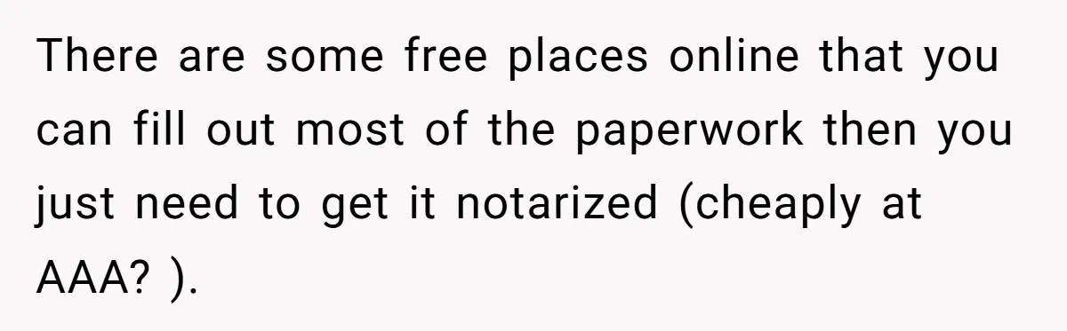There are some free places online that you can fill out most of the paperwork then you just need to get it notarized (cheaply at AAA? ).