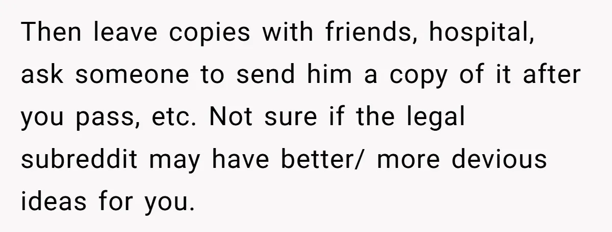 Then leave copies with friends, hospital, ask someone to send him a copy of it after you pass, etc. Not sure if the legal subreddit may have better/ more devious...