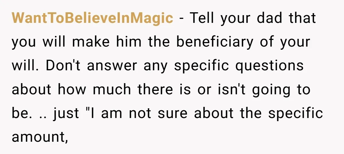 WantToBelieveInMagic − Tell your dad that you will make him the beneficiary of your will. Don't answer any specific questions about how much there is or isn't going to be....