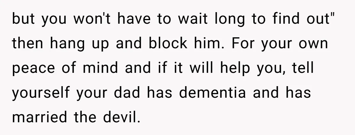 but you won't have to wait long to find out" then hang up and block him. For your own peace of mind and if it will help you, tell yourself...