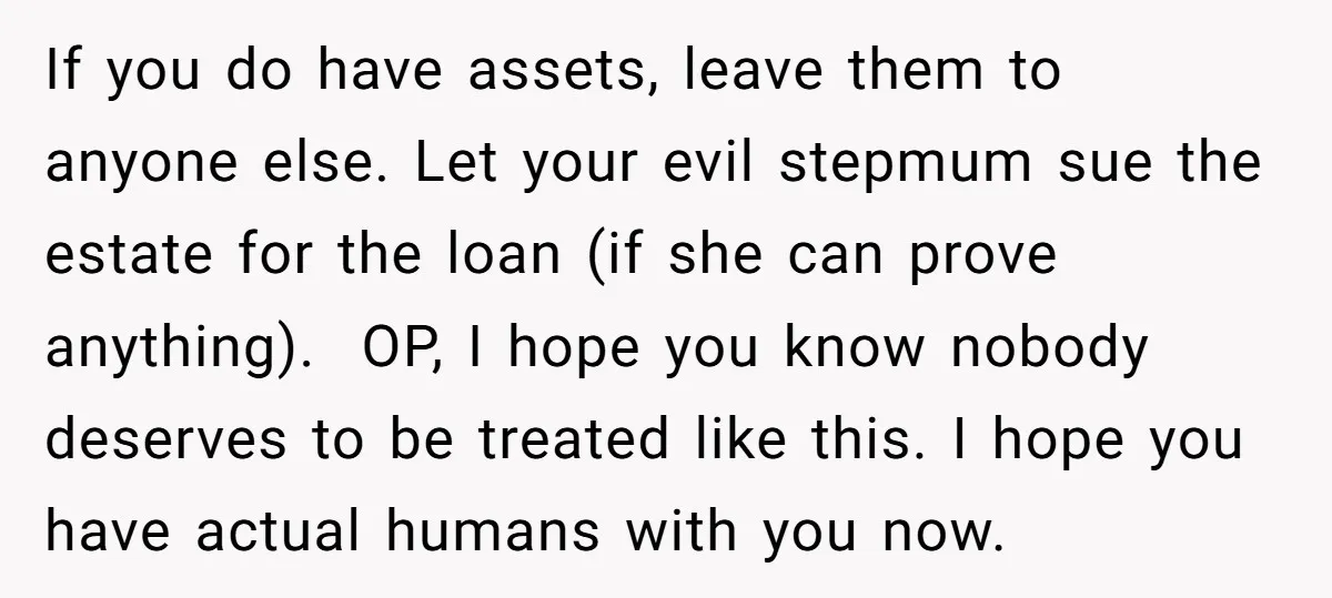 If you do have assets, leave them to anyone else. Let your evil stepmum sue the estate for the loan (if she can prove anything). OP, I hope you know...