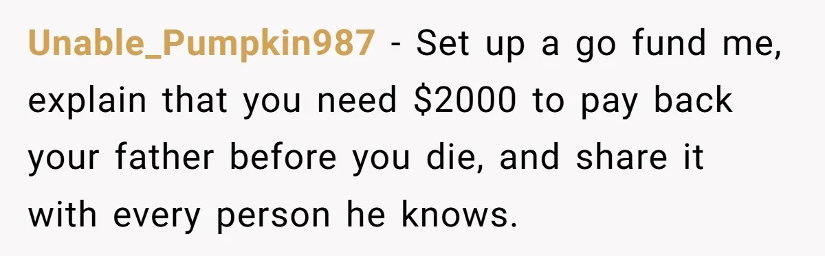 Unable_Pumpkin987 − Set up a go fund me, explain that you need $2000 to pay back your father before you die, and share it with every person he knows.