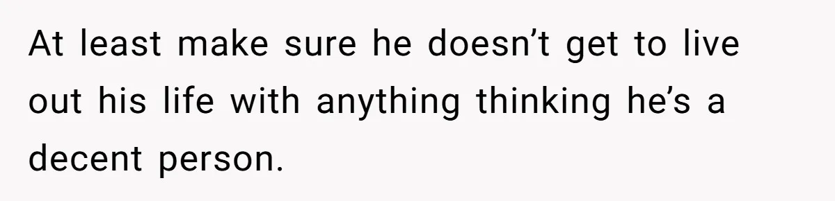 At least make sure he doesn’t get to live out his life with anything thinking he’s a decent person.