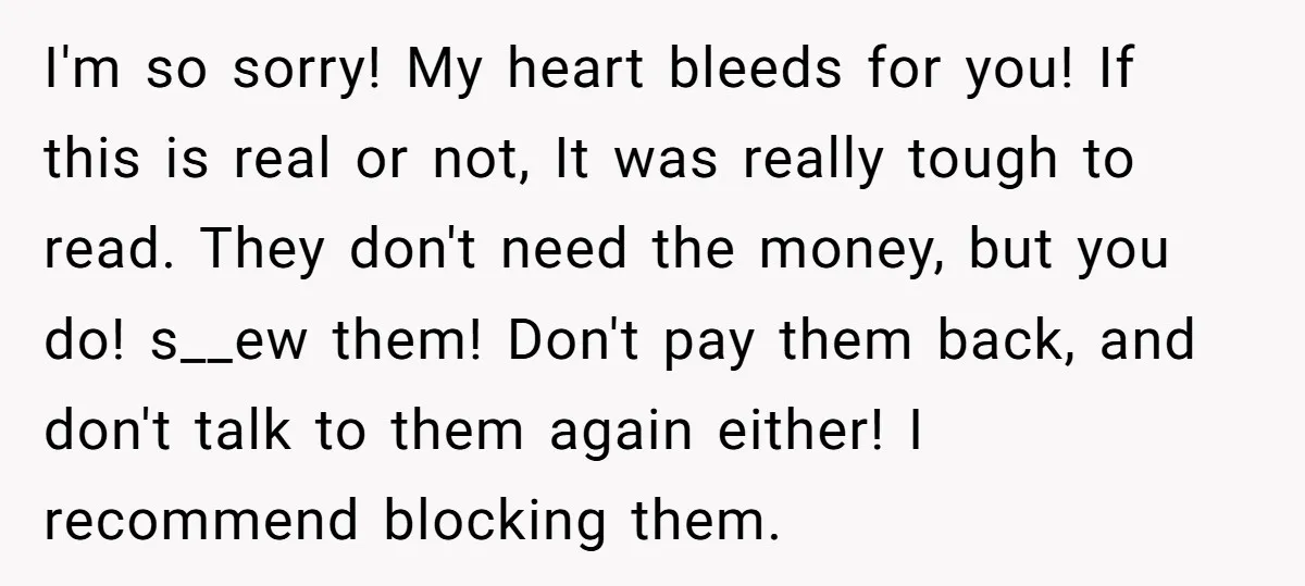 I'm so sorry! My heart bleeds for you! If this is real or not, It was really tough to read. They don't need the money, but you do! s__ew them!...