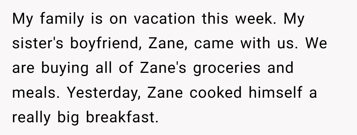 My family is on vacation this week. My sister's boyfriend, Zane, came with us. We are buying all of Zane's groceries and meals. Yesterday, Zane cooked himself a really big...