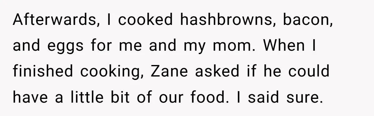 Afterwards, I cooked hashbrowns, bacon, and eggs for me and my mom. When I finished cooking, Zane asked if he could have a little bit of our food. I said...