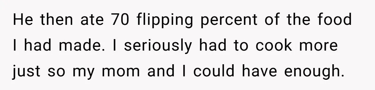 He then ate 70 flipping percent of the food I had made. I seriously had to cook more just so my mom and I could have enough.