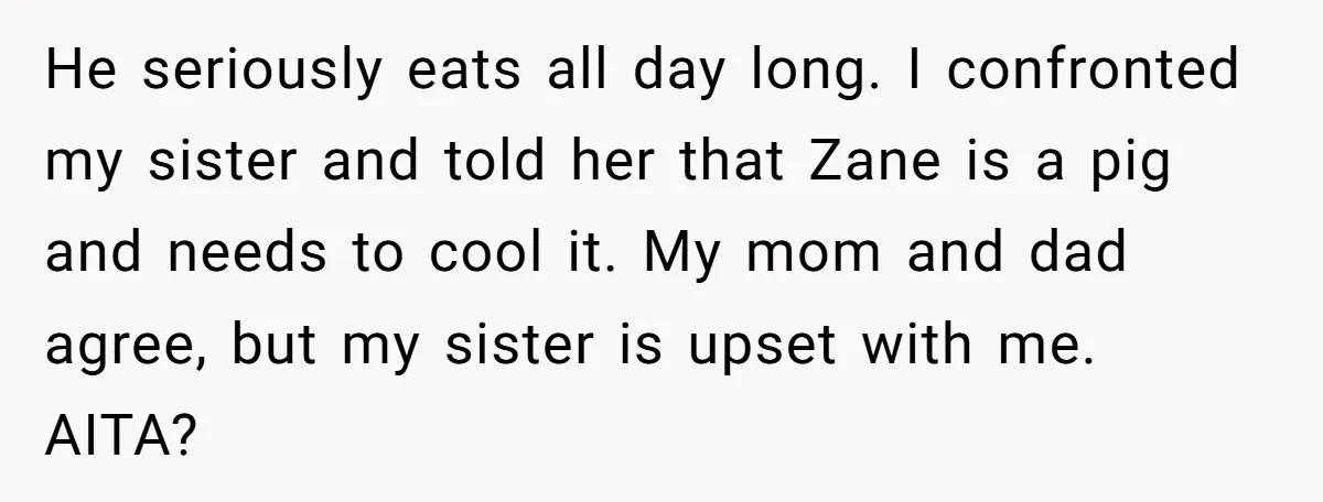 He seriously eats all day long. I confronted my sister and told her that Zane is a pig and needs to cool it. My mom and dad agree, but my...