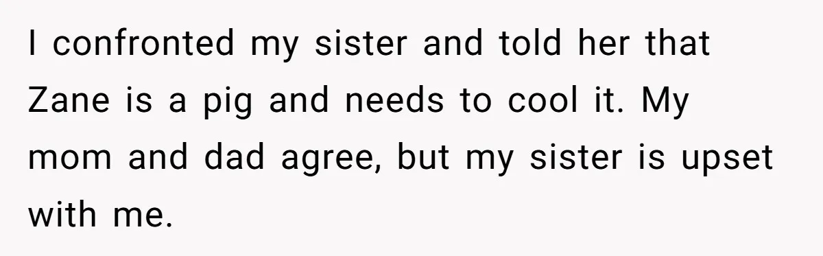 I confronted my sister and told her that Zane is a pig and needs to cool it. My mom and dad agree, but my sister is upset with me.
