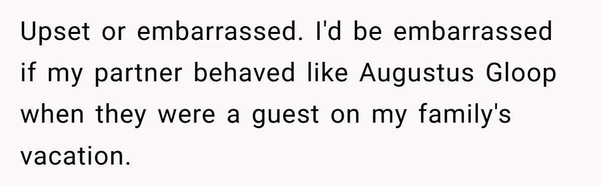 Upset or embarrassed. I'd be embarrassed if my partner behaved like Augustus Gloop when they were a guest on my family's vacation.