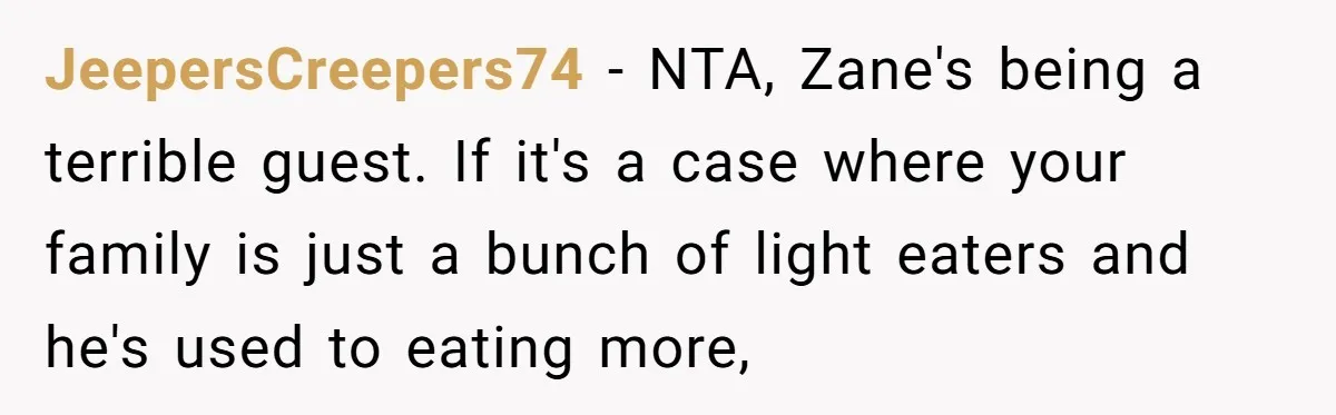 JeepersCreepers74 − NTA, Zane's being a terrible guest. If it's a case where your family is just a bunch of light eaters and he's used to eating more,
