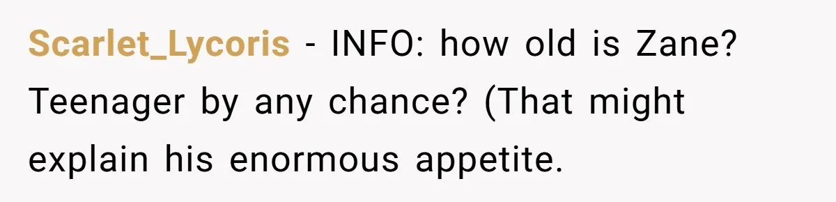 Scarlet_Lycoris − INFO: how old is Zane? Teenager by any chance? (That might explain his enormous appetite.