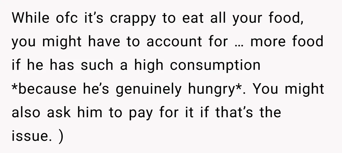 While ofc it’s crappy to eat all your food, you might have to account for … more food if he has such a high consumption *because he’s genuinely hungry*. You...
