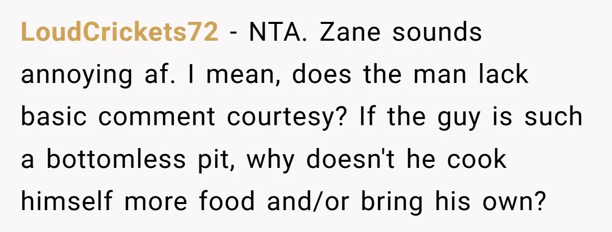 LoudCrickets72 − NTA. Zane sounds annoying af. I mean, does the man lack basic comment courtesy? If the guy is such a bottomless pit, why doesn't he cook himself more...