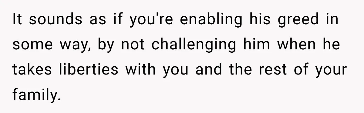 It sounds as if you're enabling his greed in some way, by not challenging him when he takes liberties with you and the rest of your family.