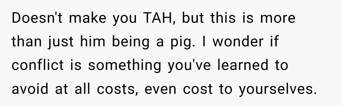Doesn't make you TAH, but this is more than just him being a pig. I wonder if conflict is something you've learned to avoid at all costs, even cost to...