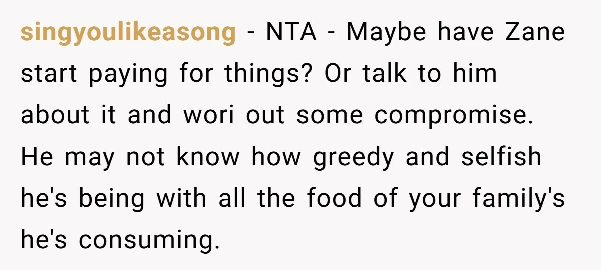 singyoulikeasong − NTA - Maybe have Zane start paying for things? Or talk to him about it and wori out some compromise. He may not know how greedy and selfish...