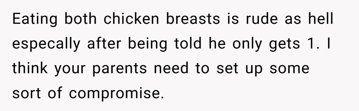 Eating both chicken breasts is rude as hell especally after being told he only gets 1. I think your parents need to set up some sort of compromise.