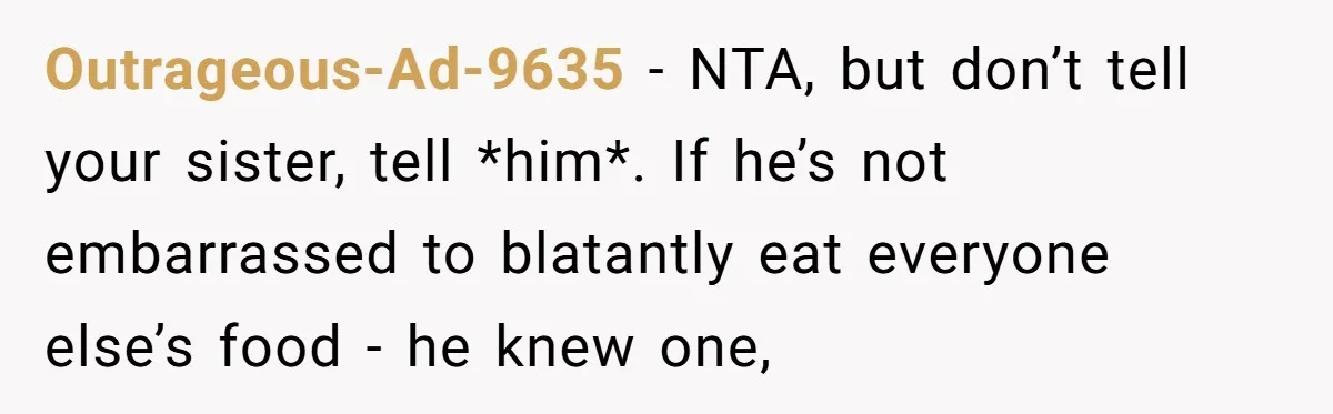 Outrageous-Ad-9635 − NTA, but don’t tell your sister, tell *him*. If he’s not embarrassed to blatantly eat everyone else’s food - he knew one,