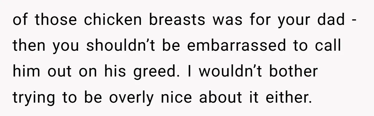 of those chicken breasts was for your dad - then you shouldn’t be embarrassed to call him out on his greed. I wouldn’t bother trying to be overly nice about...
