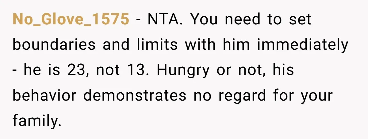 No_Glove_1575 − NTA. You need to set boundaries and limits with him immediately - he is 23, not 13. Hungry or not, his behavior demonstrates no regard for your family.