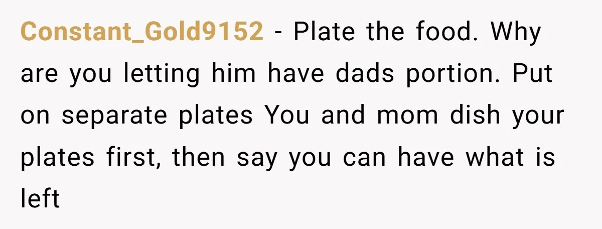 Constant_Gold9152 − Plate the food. Why are you letting him have dads portion. Put on separate plates You and mom dish your plates first, then say you can have what...
