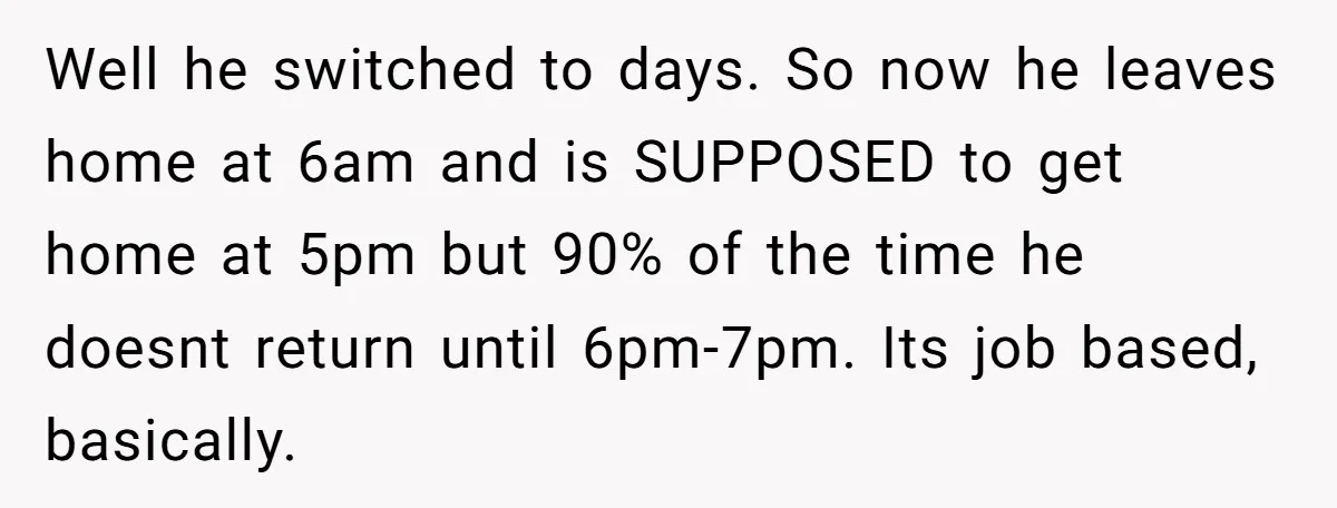 Well he switched to days. So now he leaves home at 6am and is SUPPOSED to get home at 5pm but 90% of the time he doesnt return until 6pm-7pm....