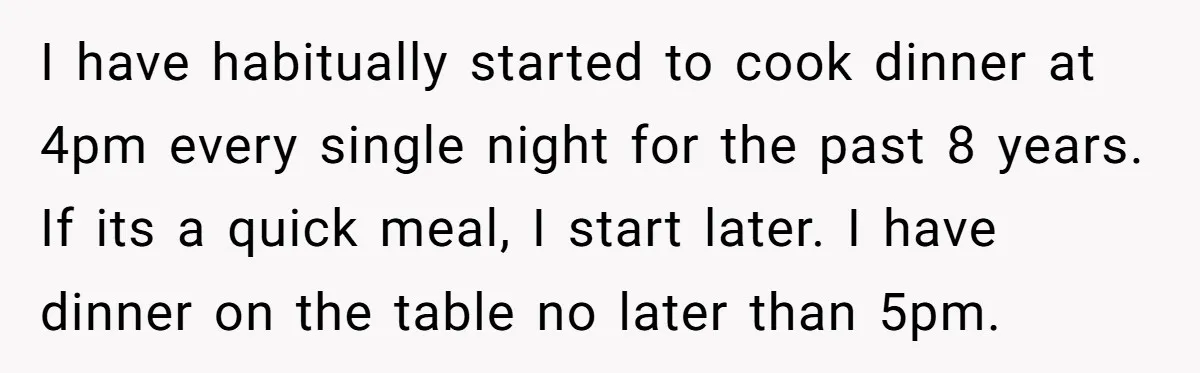 I have habitually started to cook dinner at 4pm every single night for the past 8 years. If its a quick meal, I start later. I have dinner on the...