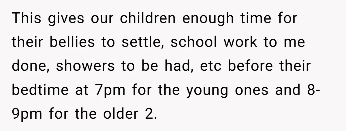 This gives our children enough time for their bellies to settle, school work to me done, showers to be had, etc before their bedtime at 7pm for the young ones...