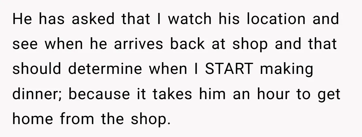 He has asked that I watch his location and see when he arrives back at shop and that should determine when I START making dinner; because it takes him an...