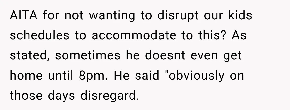 AITA for not wanting to disrupt our kids schedules to accommodate to this? As stated, sometimes he doesnt even get home until 8pm. He said "obviously on those days disregard.
