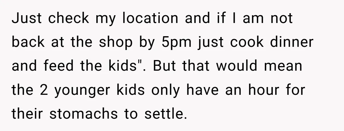 Just check my location and if I am not back at the shop by 5pm just cook dinner and feed the kids". But that would mean the 2 younger kids...