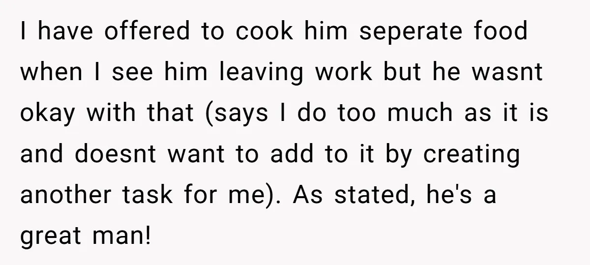 I have offered to cook him seperate food when I see him leaving work but he wasnt okay with that (says I do too much as it is and doesnt...