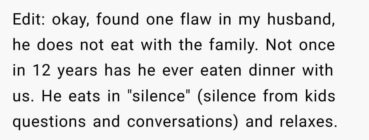 Edit: okay, found one flaw in my husband, he does not eat with the family. Not once in 12 years has he ever eaten dinner with us. He eats in...