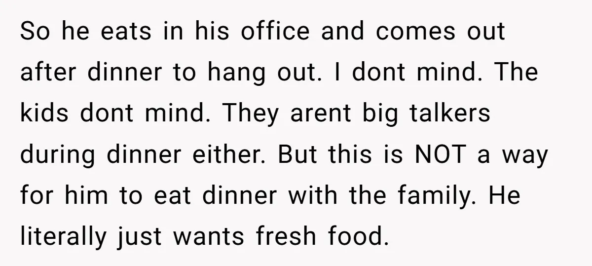 So he eats in his office and comes out after dinner to hang out. I dont mind. The kids dont mind. They arent big talkers during dinner either. But this...