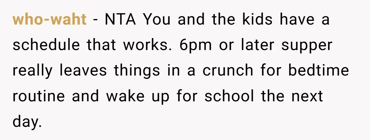 who-waht − NTA You and the kids have a schedule that works. 6pm or later supper really leaves things in a crunch for bedtime routine and wake up for school...