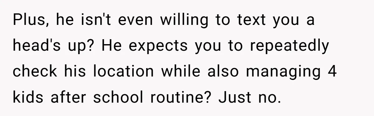 Plus, he isn't even willing to text you a head's up? He expects you to repeatedly check his location while also managing 4 kids after school routine? Just no.
