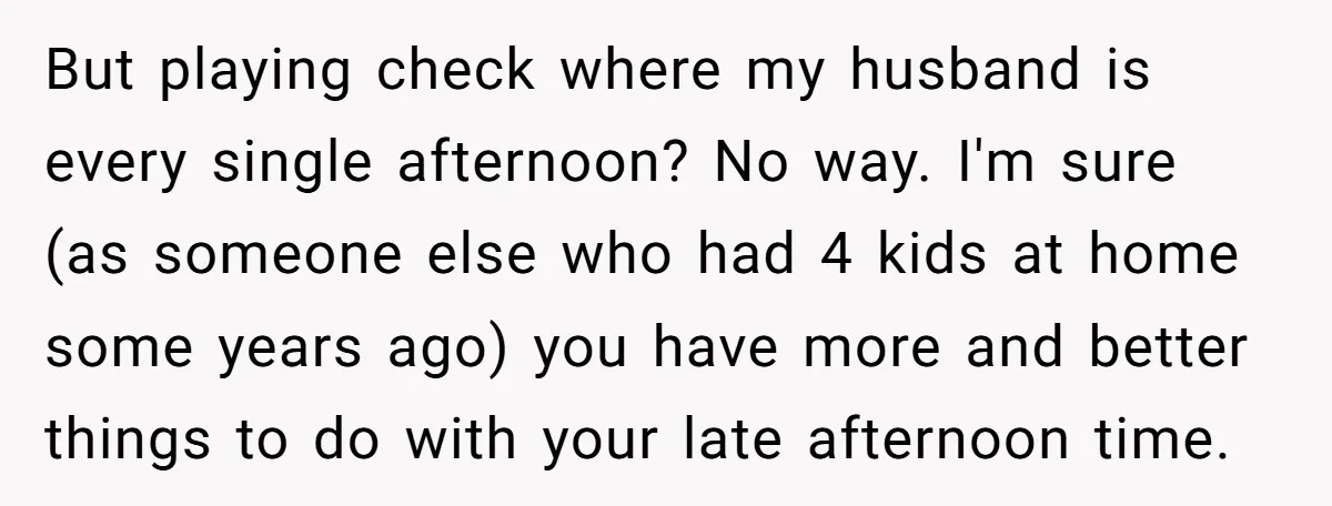 But playing check where my husband is every single afternoon? No way. I'm sure (as someone else who had 4 kids at home some years ago) you have more and...