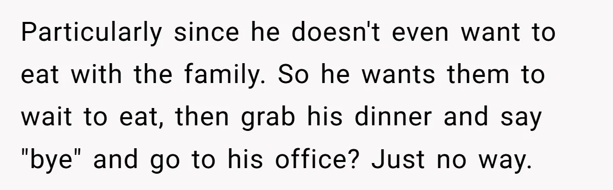 Particularly since he doesn't even want to eat with the family. So he wants them to wait to eat, then grab his dinner and say "bye" and go to his...