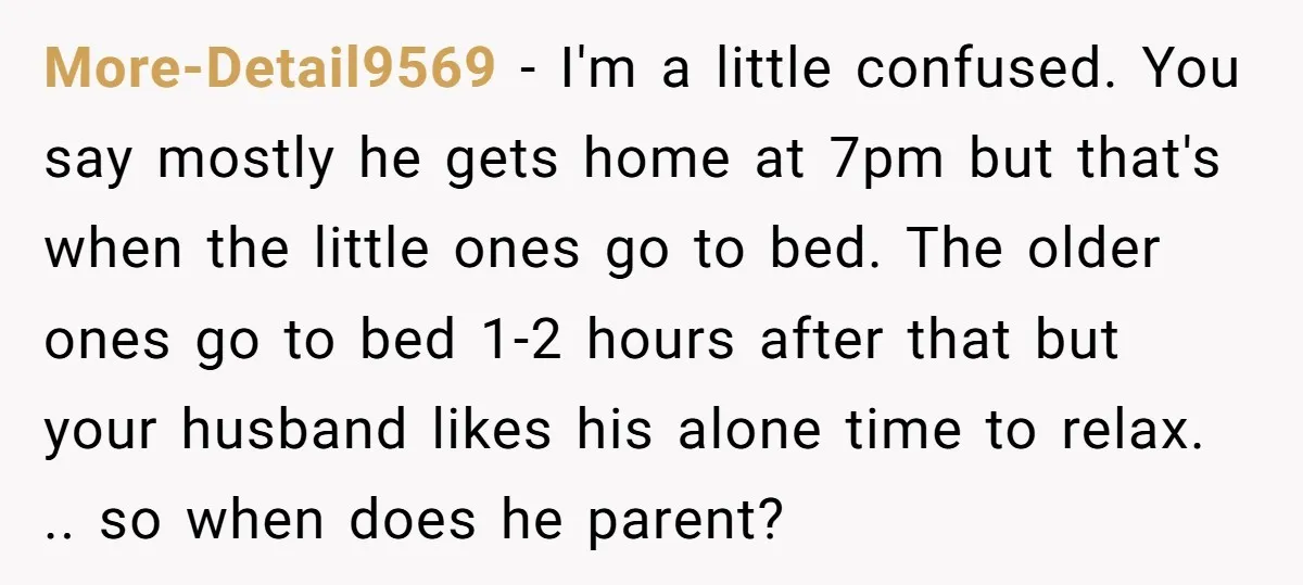 More-Detail9569 − I'm a little confused. You say mostly he gets home at 7pm but that's when the little ones go to bed. The older ones go to bed 1-2...
