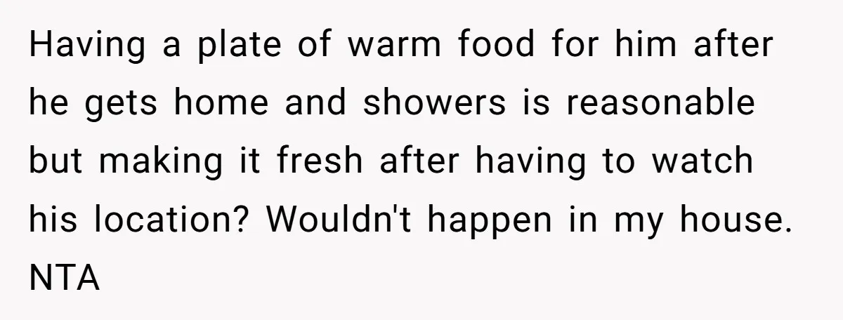 Having a plate of warm food for him after he gets home and showers is reasonable but making it fresh after having to watch his location? Wouldn't happen in my...