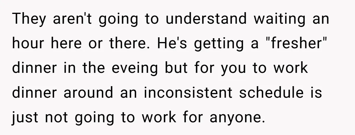 They aren't going to understand waiting an hour here or there. He's getting a "fresher" dinner in the eveing but for you to work dinner around an inconsistent schedule is...