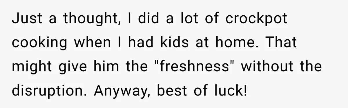 Just a thought, I did a lot of crockpot cooking when I had kids at home. That might give him the "freshness" without the disruption. Anyway, best of luck!
