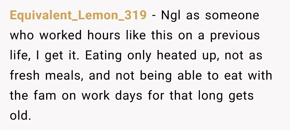 Equivalent_Lemon_319 − Ngl as someone who worked hours like this on a previous life, I get it. Eating only heated up, not as fresh meals, and not being able to...