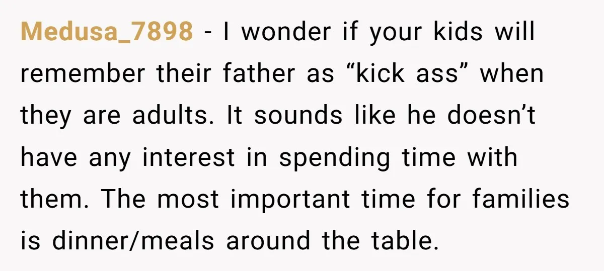 Medusa_7898 − I wonder if your kids will remember their father as “kick ass” when they are adults. It sounds like he doesn’t have any interest in spending time with...